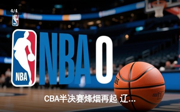 CBA半决赛烽烟再起 辽宁本钢逆转广东宏远夺赛点 - 4
