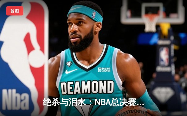 绝杀与泪水：NBA总决赛抢七之夜的传奇诞生