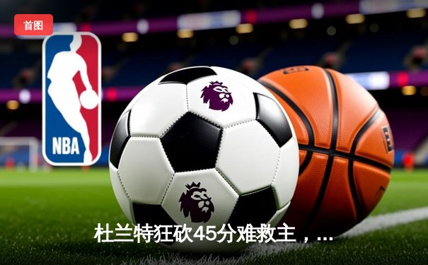 杜兰特狂砍45分难救主，凯尔特人双探花合砍68分主场险胜太阳